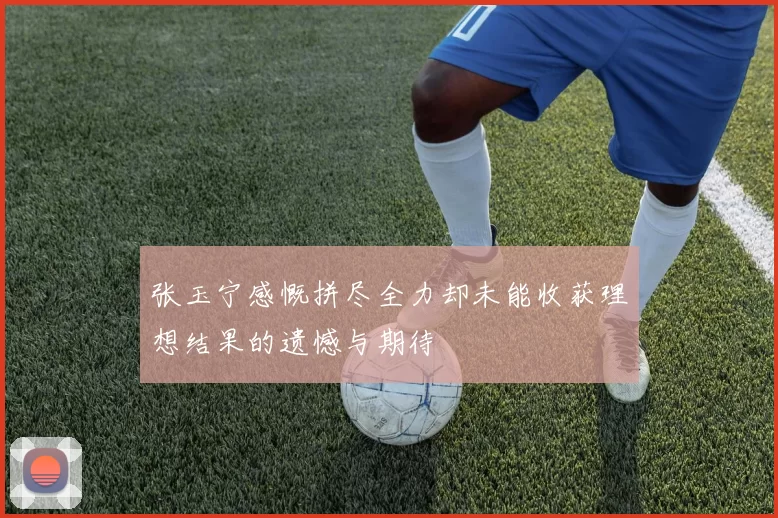 张玉宁感慨拼尽全力却未能收获理想结果的遗憾与期待
