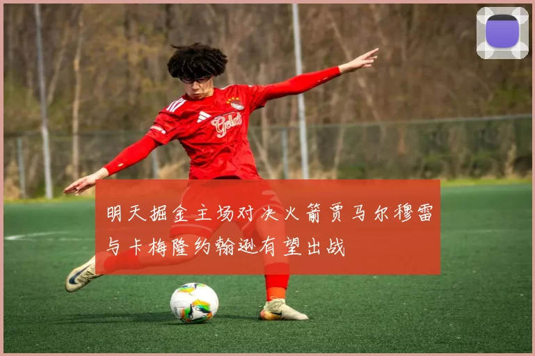 明天掘金主场对决火箭贾马尔穆雷与卡梅隆约翰逊有望出战