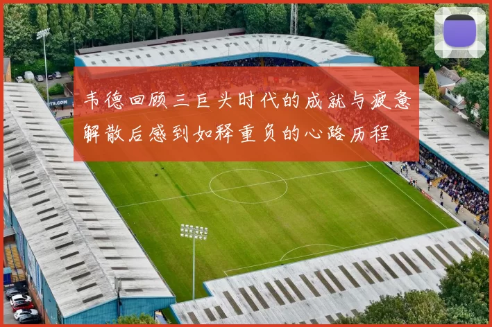 韦德回顾三巨头时代的成就与疲惫解散后感到如释重负的心路历程