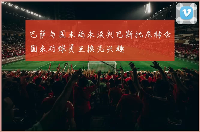 巴萨与国米尚未谈判巴斯托尼转会国米对球员互换无兴趣