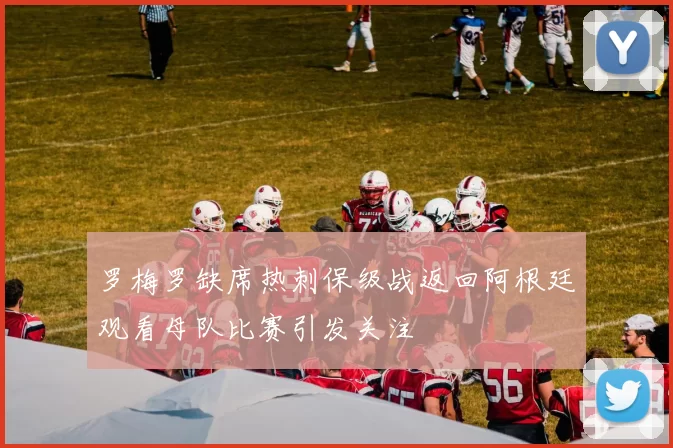 罗梅罗缺席热刺保级战返回阿根廷观看母队比赛引发关注