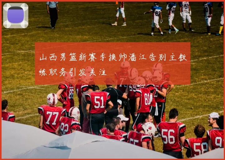 山西男篮新赛季换帅潘江告别主教练职务引发关注