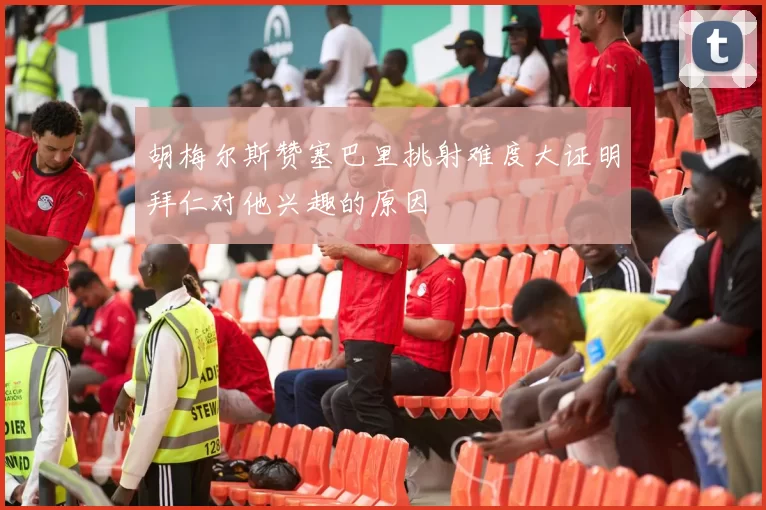 胡梅尔斯赞塞巴里挑射难度大证明拜仁对他兴趣的原因