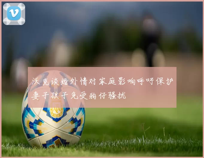 沃克谈婚外情对家庭影响呼吁保护妻子孩子免受狗仔骚扰