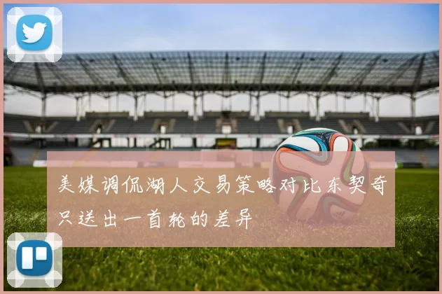 美媒调侃湖人交易策略对比东契奇只送出一首轮的差异