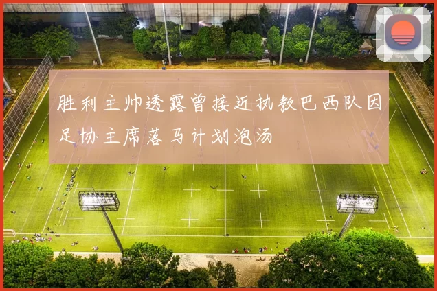 胜利主帅透露曾接近执教巴西队因足协主席落马计划泡汤