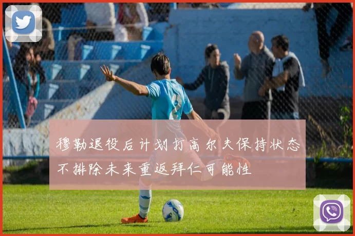 穆勒退役后计划打高尔夫保持状态不排除未来重返拜仁可能性