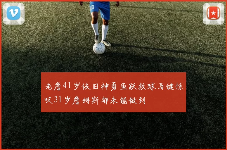 老詹41岁依旧神勇鱼跃救球马健惊叹31岁詹姆斯都未能做到